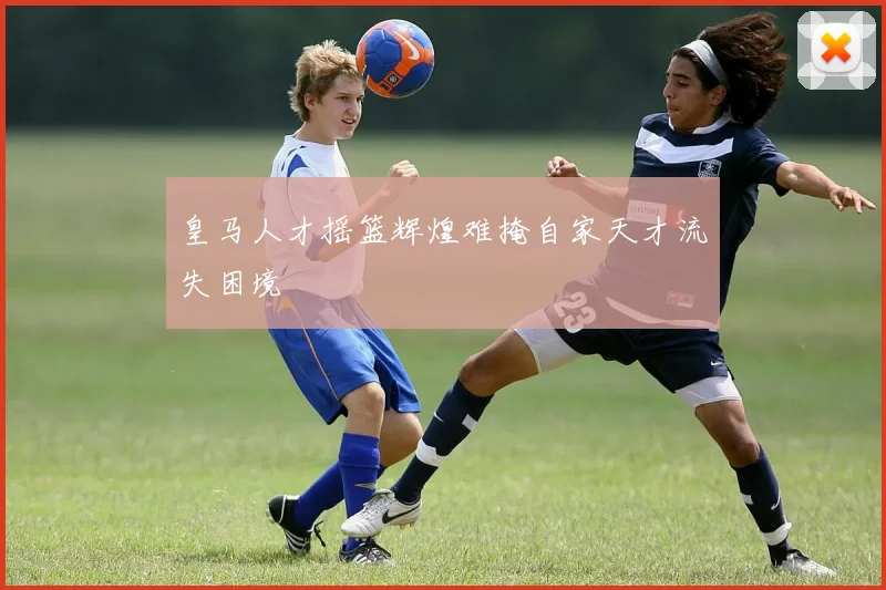 皇马人才摇篮辉煌难掩自家天才流失困境