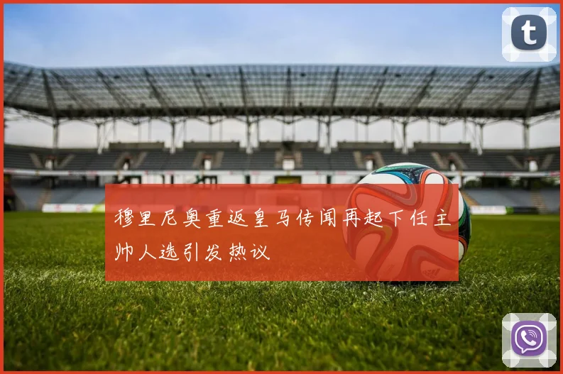穆里尼奥重返皇马传闻再起下任主帅人选引发热议