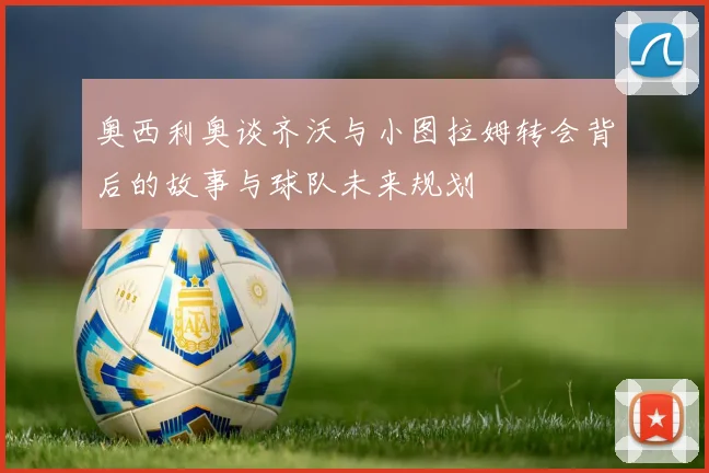 奥西利奥谈齐沃与小图拉姆转会背后的故事与球队未来规划