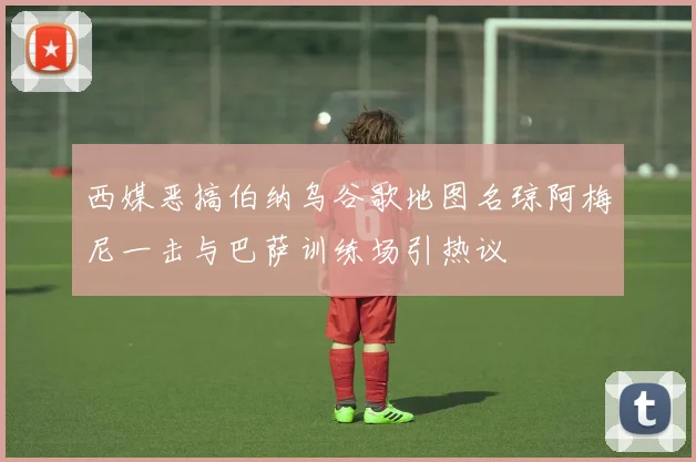 西媒恶搞伯纳乌谷歌地图名琼阿梅尼一击与巴萨训练场引热议