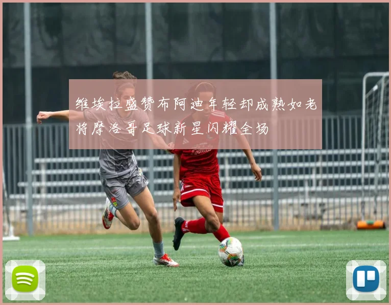 维埃拉盛赞布阿迪年轻却成熟如老将摩洛哥足球新星闪耀全场