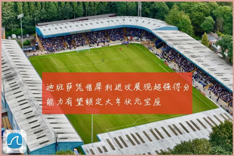 迪班萨凭借犀利进攻展现超强得分能力有望锁定大年状元宝座