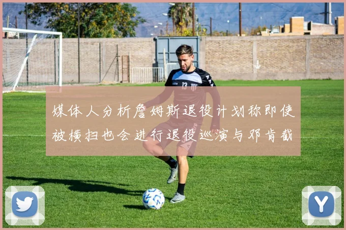 媒体人分析詹姆斯退役计划称即使被横扫也会进行退役巡演与邓肯截然不同