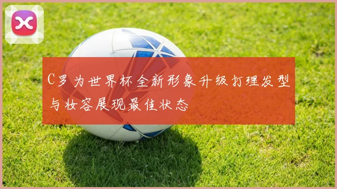 C罗为世界杯全新形象升级打理发型与妆容展现最佳状态