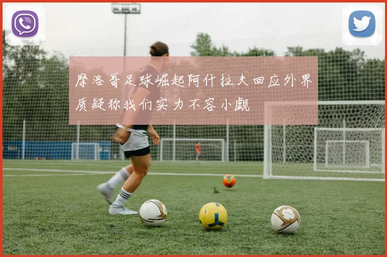 摩洛哥足球崛起阿什拉夫回应外界质疑称我们实力不容小觑