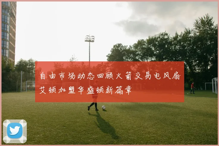 自由市场动态回顾火箭交易电风扇艾顿加盟华盛顿新篇章