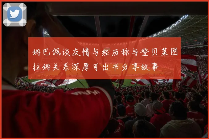 姆巴佩谈友情与经历称与登贝莱图拉姆关系深厚可出书分享故事