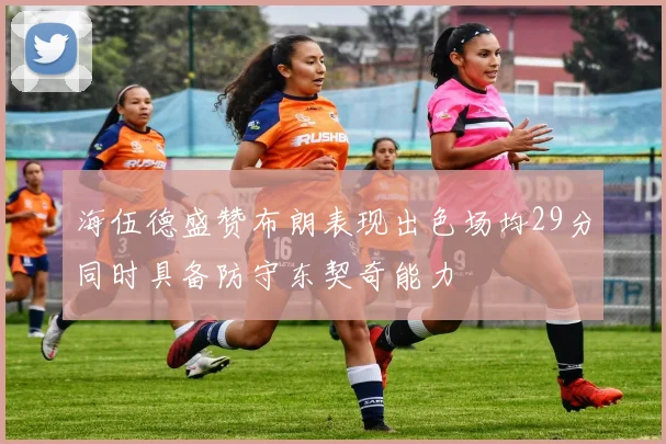 海伍德盛赞布朗表现出色场均29分同时具备防守东契奇能力