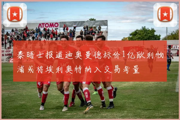 泰晤士报道迪奥曼德标价1亿欧利物浦或将埃利奥特纳入交易考量
