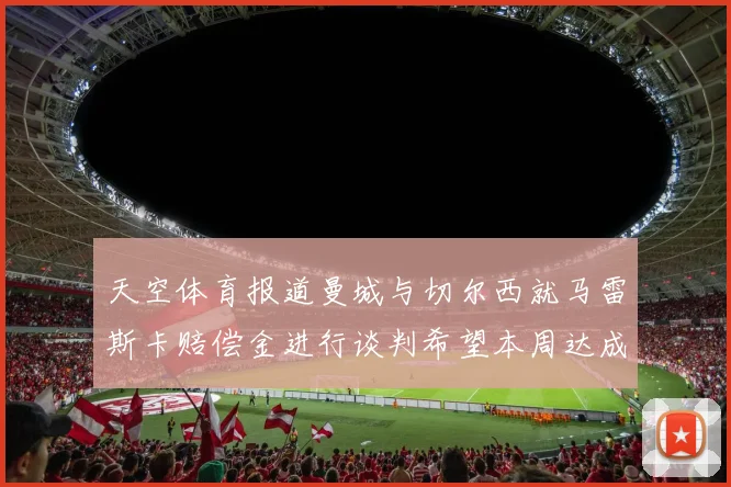 天空体育报道曼城与切尔西就马雷斯卡赔偿金进行谈判希望本周达成协议