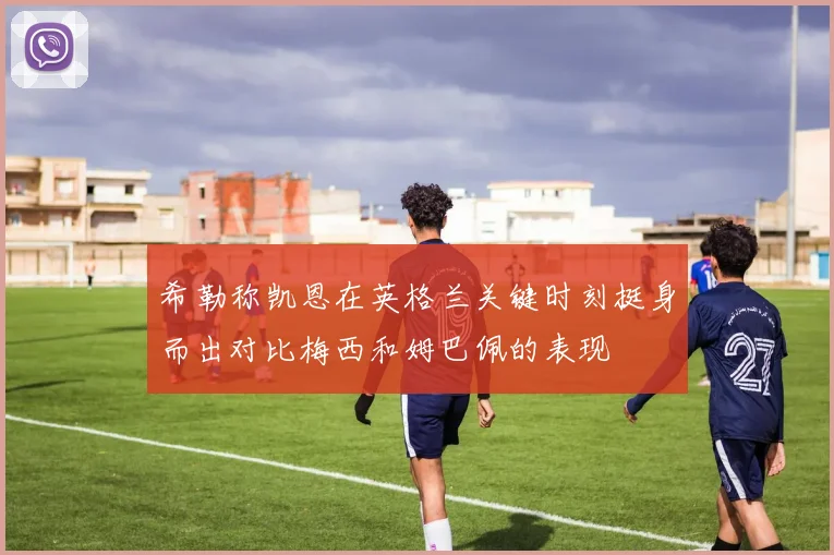 希勒称凯恩在英格兰关键时刻挺身而出对比梅西和姆巴佩的表现