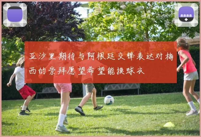 亚沙里期待与阿根廷交锋表达对梅西的崇拜愿望希望能换球衣