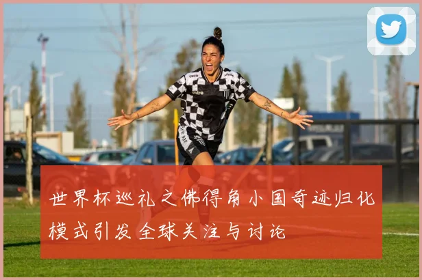 世界杯巡礼之佛得角小国奇迹归化模式引发全球关注与讨论