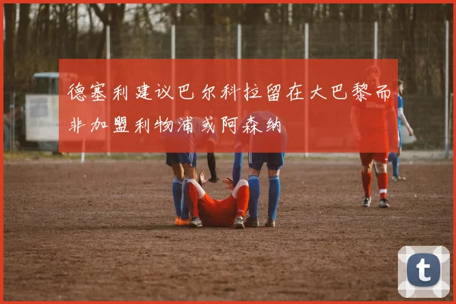 德塞利建议巴尔科拉留在大巴黎而非加盟利物浦或阿森纳