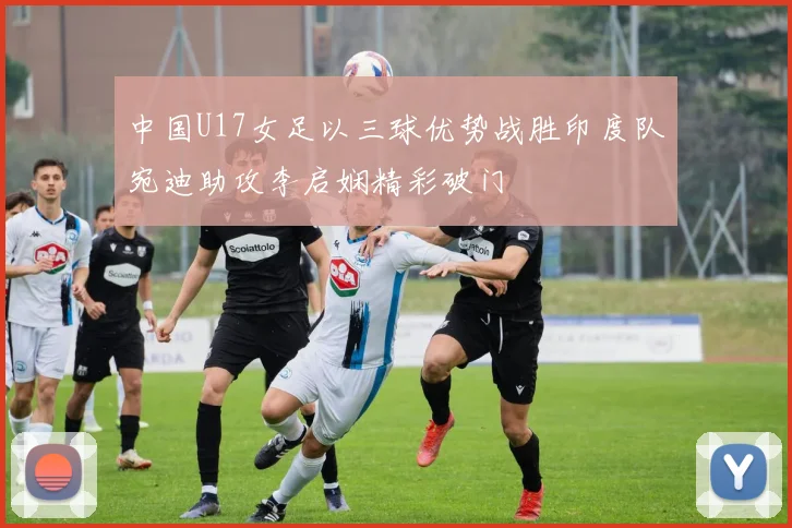 中国U17女足以三球优势战胜印度队宛迪助攻李启娴精彩破门