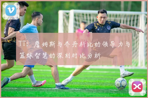 TT：詹姆斯与乔丹科比的领导力与篮球智慧的深刻对比分析