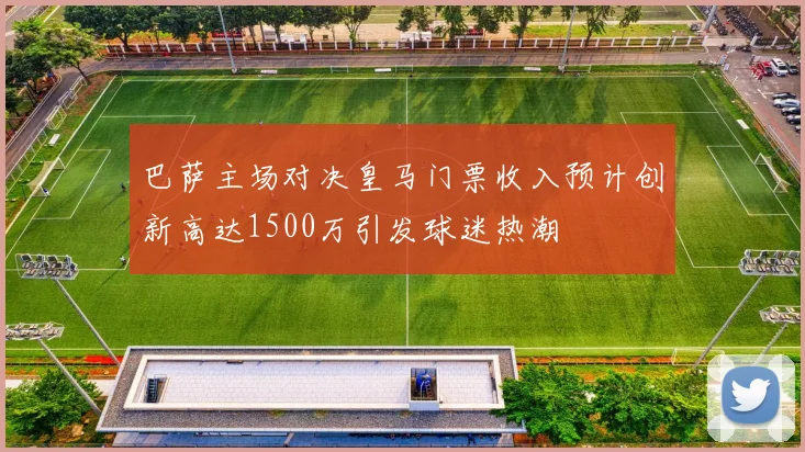 巴萨主场对决皇马门票收入预计创新高达1500万引发球迷热潮