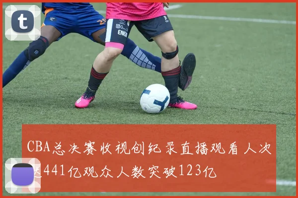 CBA总决赛收视创纪录直播观看人次达441亿观众人数突破123亿