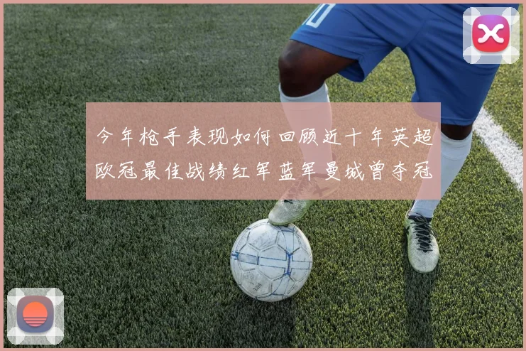 今年枪手表现如何回顾近十年英超欧冠最佳战绩红军蓝军曼城曾夺冠