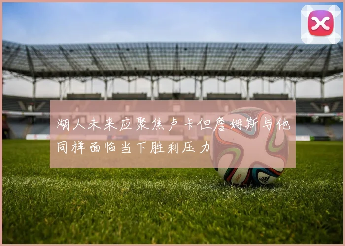 湖人未来应聚焦卢卡但詹姆斯与他同样面临当下胜利压力