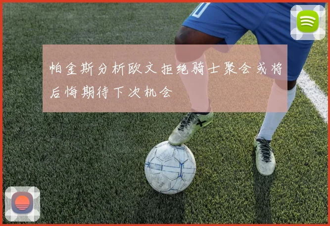 帕金斯分析欧文拒绝骑士聚会或将后悔期待下次机会