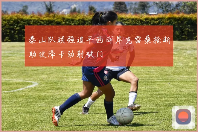 泰山队顽强追平西海岸克雷桑抢断助攻泽卡劲射破门