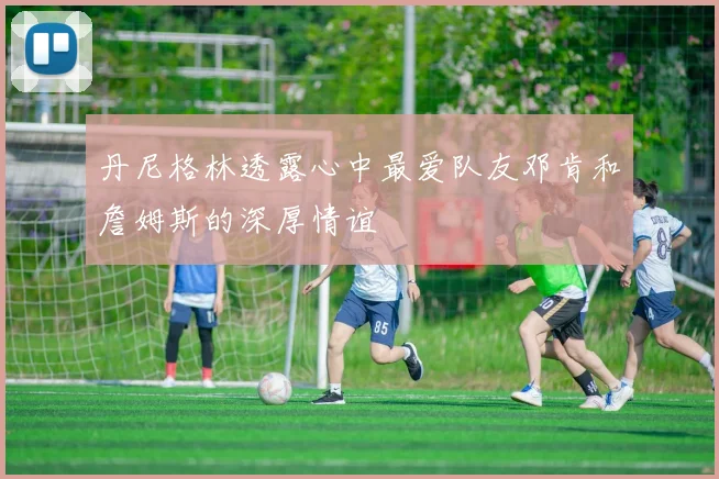 丹尼格林透露心中最爱队友邓肯和詹姆斯的深厚情谊
