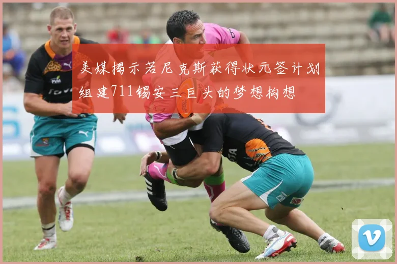 美媒揭示若尼克斯获得状元签计划组建711锡安三巨头的梦想构想