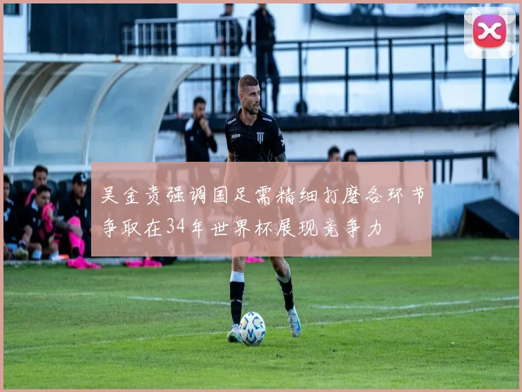 吴金贵强调国足需精细打磨各环节争取在34年世界杯展现竞争力