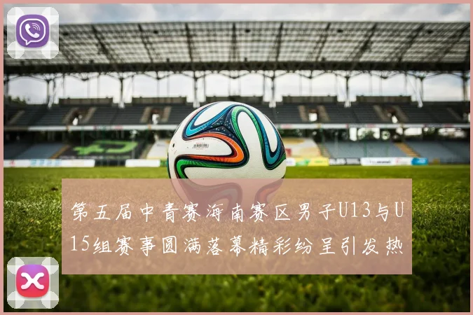 第五届中青赛海南赛区男子U13与U15组赛事圆满落幕精彩纷呈引发热烈反响