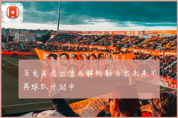 马竞考虑出售或解约勒马尔未来不再球队计划中