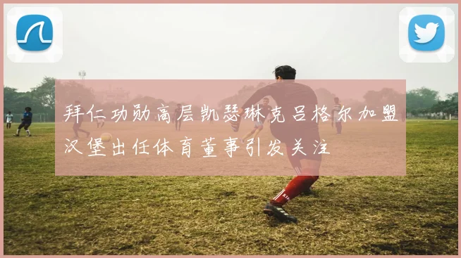 拜仁功勋高层凯瑟琳克吕格尔加盟汉堡出任体育董事引发关注