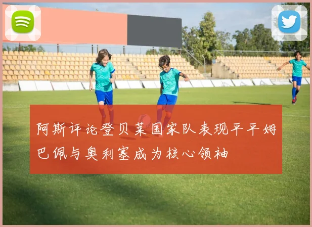 阿斯评论登贝莱国家队表现平平姆巴佩与奥利塞成为核心领袖