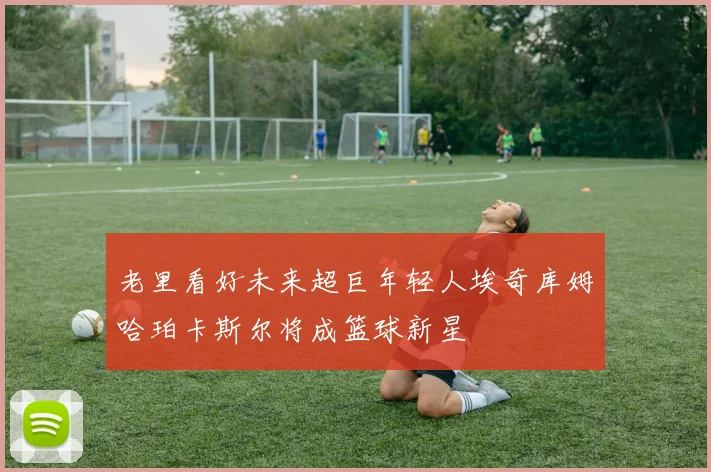 老里看好未来超巨年轻人埃奇库姆哈珀卡斯尔将成篮球新星