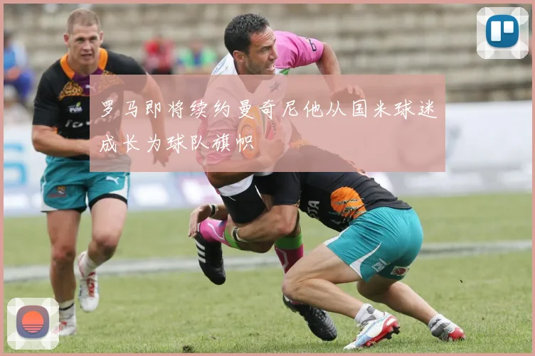 罗马即将续约曼奇尼他从国米球迷成长为球队旗帜